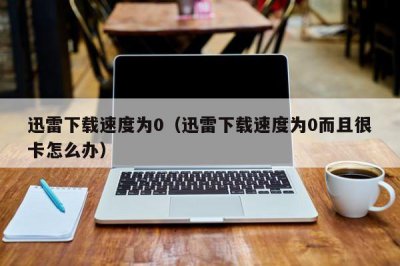 ​迅雷下载速度为0（迅雷下载速度为0而且很卡怎么办）