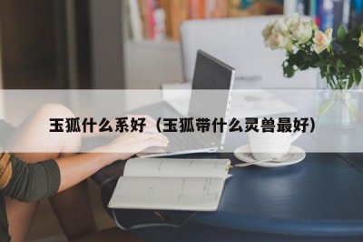 ​玉狐什么系好（玉狐带什么灵兽最好）