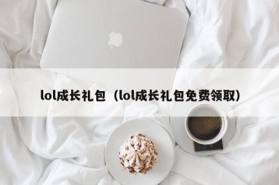 ​lol成长礼包（lol成长礼包免费领取）