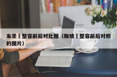 ​朱圣祎整容前后对比图（鞠婧祎整容前后对照的图片）