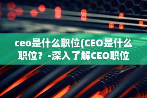 ceo是什么职位(CEO是什么职位？-深入了解CEO职位的定义、职责和要求)